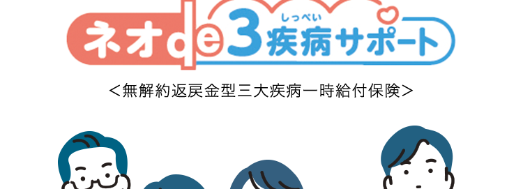 特約で三大疾病による
リハビリ治療のための
通院を保障
しっぺい
ネオde3 疾病サポート
<無解約返戻金型三大疾病一時給付保険>
B
三大疾病の治療などにかかる費用を
まとまった一時金でサポートします! ※