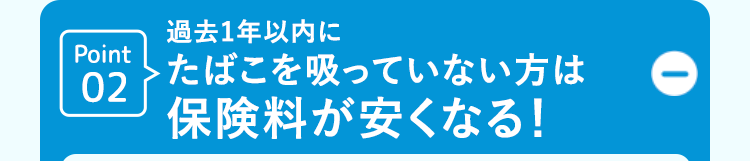 Point
02
過去1年以内に
たばこを吸っていない方は
保険料が安くなる!