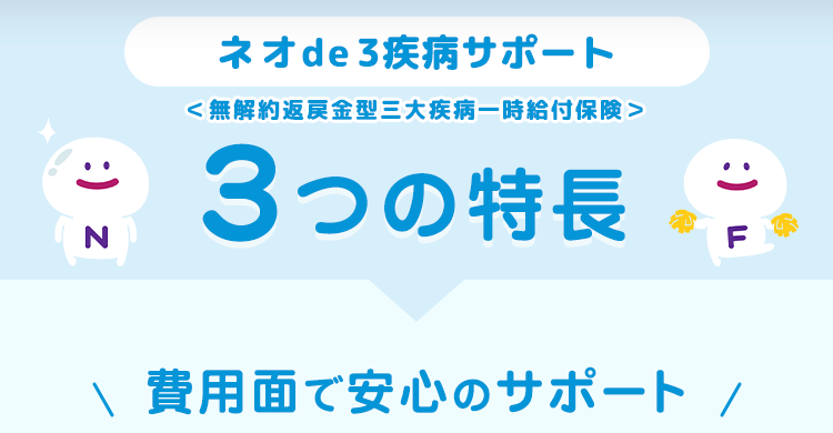 :) z
N
ネオde 3疾病サポート
< 無解約返戻金型三大疾病一時給付保険>
3つの特長
:)
F
\ 費用面で安心のサポート /