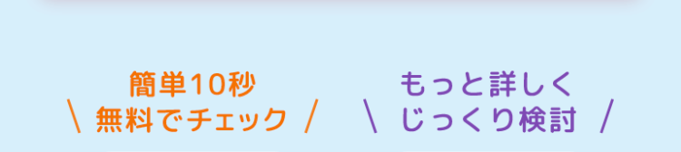 簡単10秒
もっと詳しく
無料でチェック / じっくり検討 /