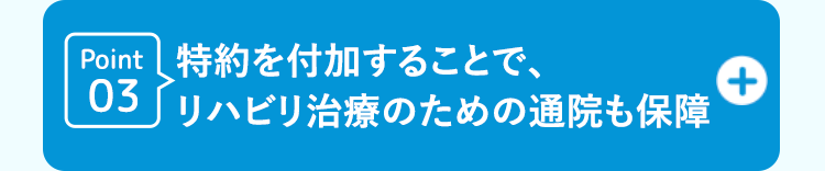 Point 特約を付加することで、
03 リハビリ治療のための通院も保障