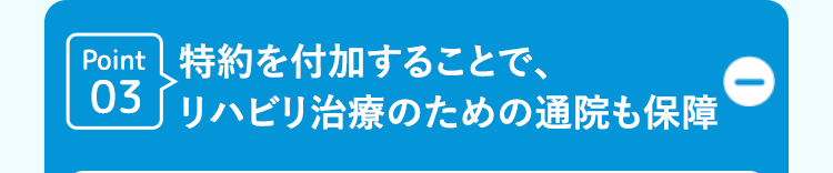 Point 特約を付加することで、
03 リハビリ治療のための通院も保障