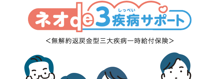 •
•
特約で三大疾病による
リハビリ治療のための通院を保障
社会復帰をサポート
ネオde3疾病サポート
<無解約返戻金型三大疾病一時給付保険>
B
三大疾病の治療などにかかる費用を
まとまった一時金でサポートします! ※