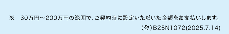 ※30万円~200万円の範囲で、 ご契約時に設定いただいた金額をお支払いします。
(登) B25N1072(2025.7.14)