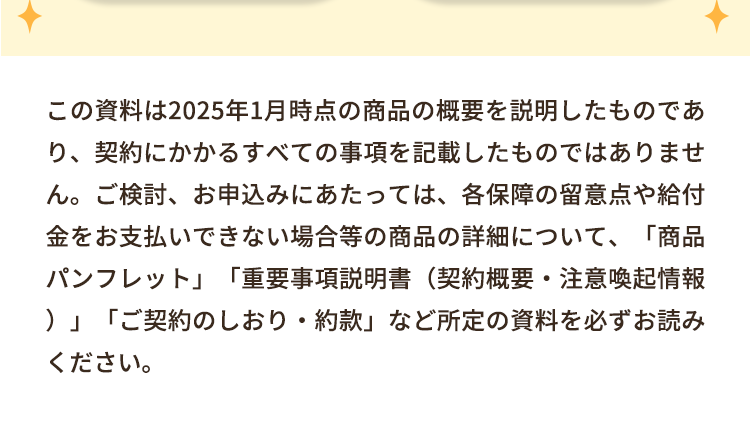 この資料は2025年1月時点の商品の概要を説明したものであ
り、契約にかかるすべての事項を記載したものではありませ
ん。ご検討、お申込みにあたっては、各保障の留意点や給付
金をお支払いできない場合等の商品の詳細について、「商品
パンフレット」 「重要事項説明書(契約概要・注意喚起情報
)」「ご契約のしおり・約款」 など所定の資料を必ずお読み
ください。