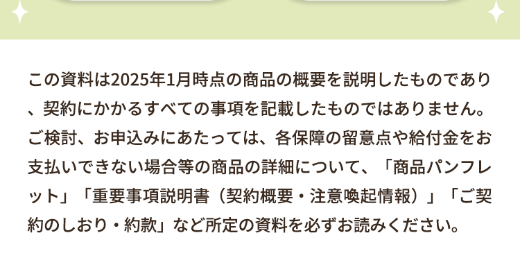 この資料は2025年1月時点の商品の概要を説明したものであり
契約にかかるすべての事項を記載したものではありません。
ご検討、お申込みにあたっては、各保障の留意点や給付金をお
支払いできない場合等の商品の詳細について、 「商品パンフレ
ット」「重要事項説明書 (契約概要・注意喚起情報)」「ご契
約のしおり・約款」 など所定の資料を必ずお読みください。