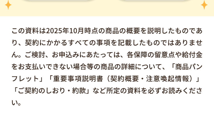 この資料は2025年10月時点の商品の概要を説明したものであ
り、契約にかかるすべての事項を記載したものではありませ
ん。ご検討、お申込みにあたっては、各保障の留意点や給付金
をお支払いできない場合等の商品の詳細について、「商品パン
フレット」 「重要事項説明書(契約概要・注意喚起情報)」
「ご契約のしおり・約款」 など所定の資料を必ずお読みくださ
い。