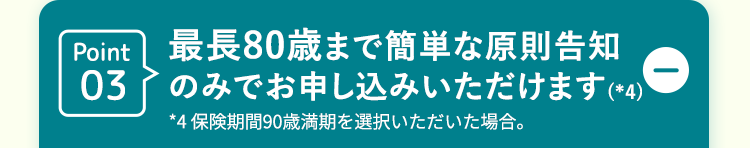 Point03
最長80歳まで簡単な原則告知
のみでお申し込みいただけます (*4)
*4 保険期間90歳満期を選択いただいた場合。