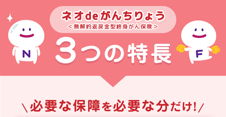 :) z
(N)
ネオde がんちりょう
<無解約返戻金型終身がん保険>
3つの特長
必要な保障を必要な分だけ!/