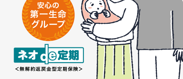 保障額を柔軟に選べる保険
最長80歳まで/
簡単な告知のみで
お申込み!
ネオファースト生命の保険商品について
アンケートで96%が
保障内容に満足と回答
安心の
第一生命
グループ
ネオde 定期
<無解約返戻金型定期保険>