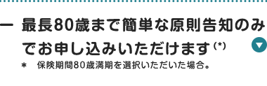 最長80歳まで簡単な原則告知のみ
でお申し込みいただけます (*)
* 保険期間80歳満期を選択いただいた場合。