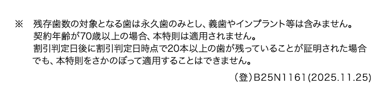 ※ 残存歯数の対象となる歯は永久歯のみとし、 義歯やインプラント等は含みません。
契約年齢が70歳以上の場合、 本特則は適用されません。
割引判定日後に割引判定日時点で20本以上の歯が残っていることが証明された場合
でも、本特則をさかのぼって適用することはできません。
(登) B25N1161(2025.11.25)