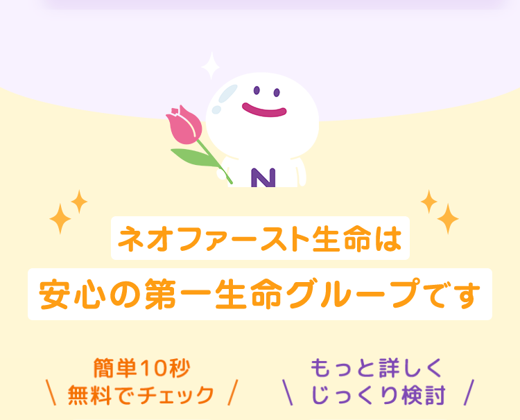 :) z
ネオファースト生命は
安心の第一生命グループです
簡単10秒
もっと詳しく
\ 無料でチェック / \ じっくり検討 /