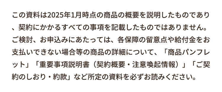 この資料は2025年1月時点の商品の概要を説明したものであり
契約にかかるすべての事項を記載したものではありません。
ご検討、お申込みにあたっては、各保障の留意点や給付金をお
支払いできない場合等の商品の詳細について、 「商品パンフレ
ット」「重要事項説明書 (契約概要・注意喚起情報)」「ご契
約のしおり・約款」 など所定の資料を必ずお読みください。