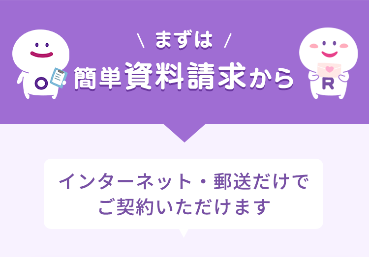 \ まずは /
簡単資料請求から
インターネット・郵送だけで
ご契約いただけます