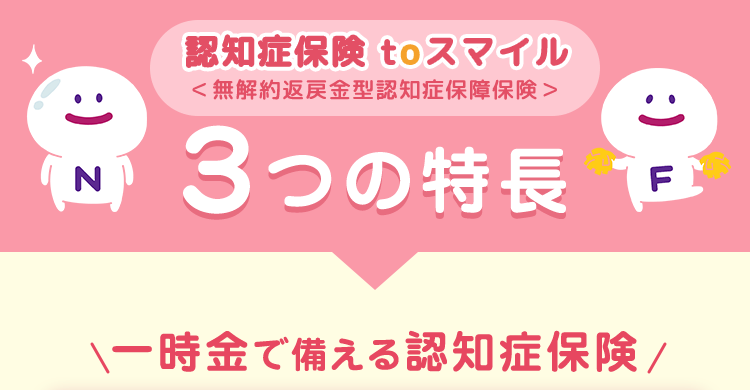 認知症保険 toスマイル
< 無解約返戻金型認知症保障保険>
(N)
3つの特長
F
:)
一時金で備える認知症保険/