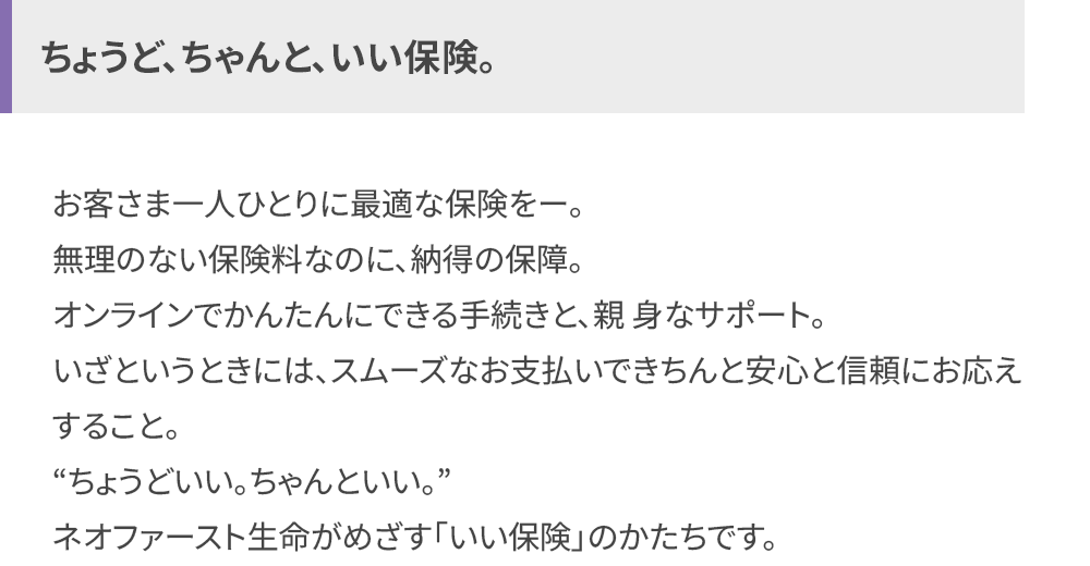 ちょうど、ちゃんと、 いい保険。
お客さま一人ひとりに最適な保険を一。
無理のない保険料なのに、納得の保障。
オンラインでかんたんにできる手続きと、親身なサポート。
いざというときには、スムーズなお支払いできちんと安心と信頼にお応え
すること。
“ちょうどいい。ちゃんといい。”
ネオファースト生命がめざす 「いい保険」のかたちです。
