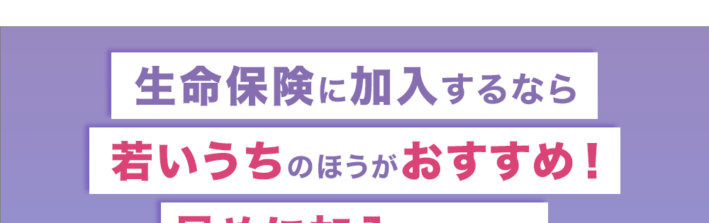 生命保険に加入するなら
若いうちのほうがおすすめ!
早めに加入することの
利点について解説