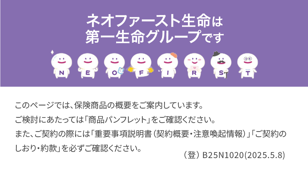 ネオファースト生命は
第一生命グループです
88888888
N
T
このページでは、 保険商品の概要をご案内しています。
ご検討にあたっては「商品パンフレット」をご確認ください。
また、ご契約の際には「重要事項説明書(契約概要・注意喚起情報)」 「ご契約の
しおり・約款」を必ずご確認ください。
(登) B25N1020(2025.5.8)