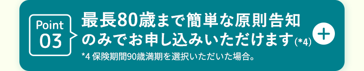 Point03
最長80歳まで簡単な原則告知
のみでお申し込みいただけます (*4)
*4 保険期間90歳満期を選択いただいた場合。