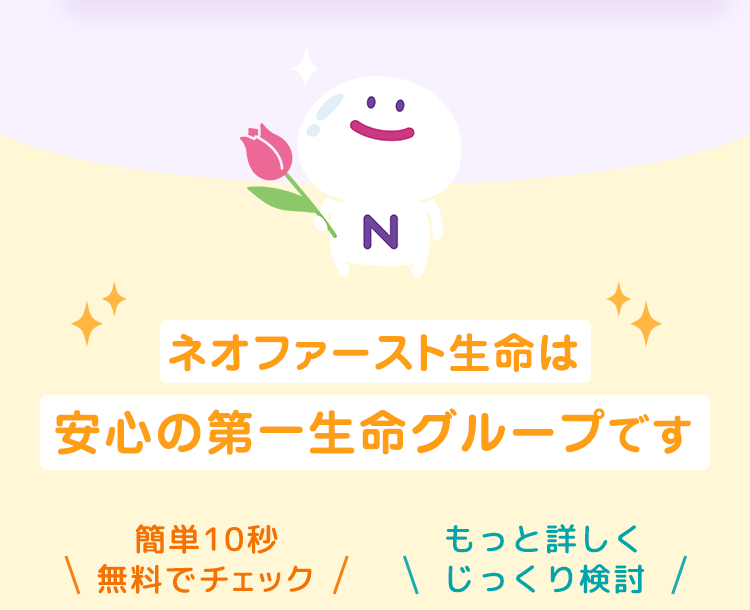ネオファースト生命は
安心の第一生命グループです
簡単10秒
もっと詳しく
無料でチェック  じっくり検討 