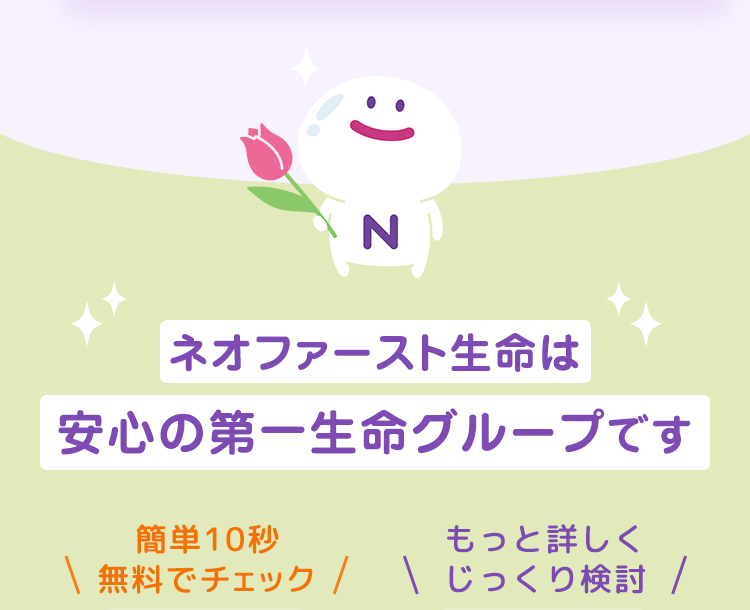 ネオファースト生命は
安心の第一生命グループです
簡単10秒無料でチェック
もっと詳しくじっくり検討