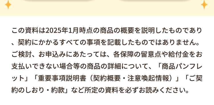 この資料は2025年1月時点の商品の概要を説明したものであり
契約にかかるすべての事項を記載したものではありません。
ご検討、お申込みにあたっては、各保障の留意点や給付金をお
支払いできない場合等の商品の詳細について、 「商品パンフレ
•
ット」 「重要事項説明書 (契約概要 注意喚起情報)」 「ご契
約のしおり・約款」 など所定の資料を必ずお読みください。