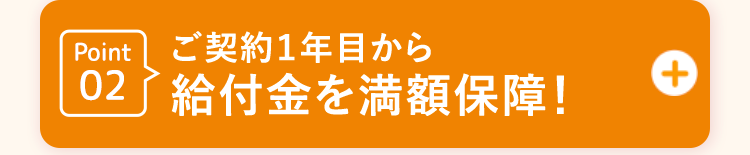 Point02 ご契約1年目から給付金を満額保障!