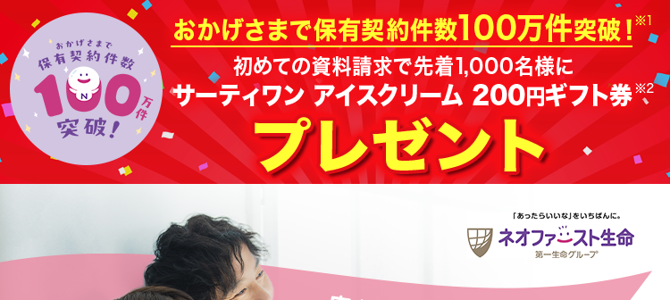 *おかげさまで
保有契約件数
190
おかげさまで保有契約件数100万件突破!※1
初めての資料請求で先着1,000名様に
30分 サーティワンアイスクリーム200円ギフト券
突破!
プレゼント
「あったらいいな」 をいちばんに。
「ネオファースト生命
第一生命グループ
安心の第一生命グループ
(登) B25N1204
ネオファースト生命で
あなたに
合った保険を