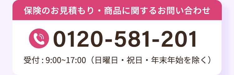 保険のお見積もり・商品に関するお問い合わせ
0120-581-201
受付:9:00~17:00 (日曜日・祝日・年末年始を除く)