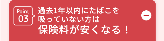 Point03過去1年以内にたばこを吸っていない方は保険料が安くなる!