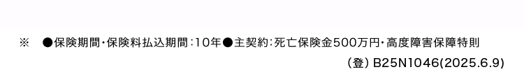 ■保険期間 保険料払込期間 : 10年●主契約: 死亡保険金500万円・高度障害保障特則
(登) B25N1046(2025.6.9)