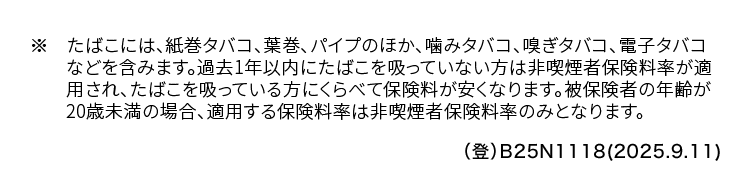 ※ たばこには、 紙巻タバコ、 葉巻、 パイプのほか、 噛みタバコ、 嗅ぎタバコ、 電子タバコ
などを含みます。 過去1年以内にたばこを吸っていない方は非喫煙者保険料率が適
用され、たばこを吸っている方にくらべて保険料が安くなります。 被保険者の年齢が
20歳未満の場合、 適用する保険料率は非喫煙者保険料率のみとなります。
(登) B25N1118(2025.9.11)