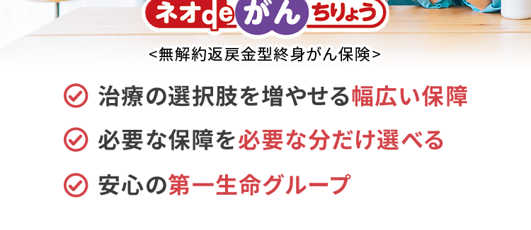 過去1年以内にたばこを吸っていない方は
保険料が安くなる!
*
おかげさまで
保有契約件数
190
突破!
万件
※ネオファースト生命全商品の累計
ネオde がん ちりょう
<無解約返戻金型終身がん保険>
治療の選択肢を増やせる幅広い保障
必要な保障を必要な分だけ選べる
安心の第一生命グループ