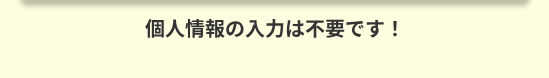 個人情報の入力は不要です !