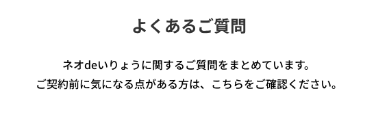 よくあるご質問
ネオdeいりょうに関するご質問をまとめています。
ご契約前に気になる点がある方は、こちらをご確認ください。