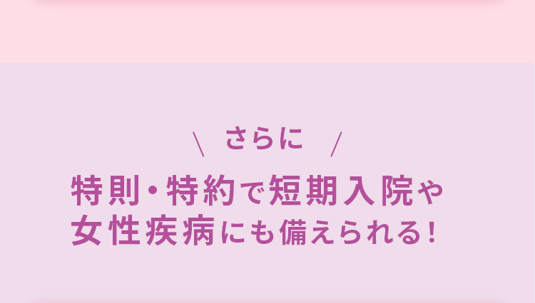 \ さらに /
特則・特約で短期入院や
女性疾病にも備えられる!