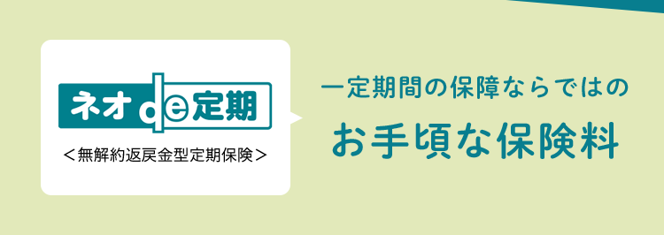 安心の
▶ Daiichi Life
Group
おかげさまで
保有契約件数
100円
突破!
※第一ネオ生命全商品の累計
一定期間の保障ならではの
ネオde定期
<無解約返戻金型定期保険>
お手頃な保険料
シンプルな備えで家族を支える
88
(登) B26N2016
