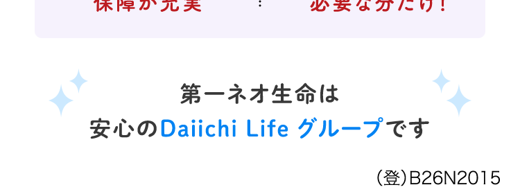 がん治療の選択肢が広がった今こそ
自分に合った保障を
選べるがん保険
ネオde がんちりょう
<無解約返戻金型終身がん保険>
給付金の
必要な保障を
保障が充実
必要な分だけ!
第一ネオ生命は
安心のDaiichi Life グループです
(登) B26N2015