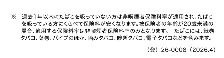 ※過去1年以内にたばこを吸っていない方は非喫煙者保険料率が適用され、 たばこ
を吸っている方にくらべて保険料が安くなります。 被保険者の年齢が20歳未満の
場合、適用する保険料率は非喫煙者保険料率のみとなります。 たばこには、紙巻
タバコ、葉巻、パイプのほか、噛みタバコ、 嗅ぎタバコ、 電子タバコなどを含みます。
() 26-0008 (2026.4)