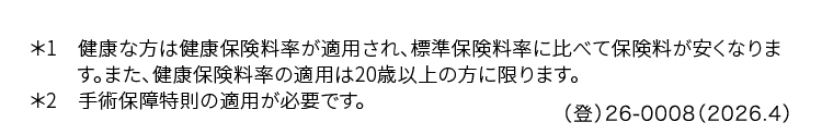 *1 健康な方は健康保険料率が適用され、標準保険料率に比べて保険料が安くなりま
す。 また、健康保険料率の適用は20歳以上の方に限ります。
*2 手術保障特則の適用が必要です。
()26-0008 (2026.4)