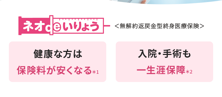 健康な今だからこそ備える
医療保険
おかげさまで
「保有契約件数
190%
突破!
※第一ネオ生命全商品の累計
ネオde いりょう <無解約返戻金型終身医療保険>
健康な方は
入院・手術も
保険料が安くなる *1
一生涯保障 *2