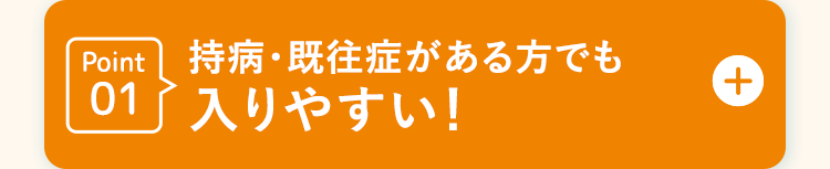 Point 持病・既往症がある方でも
01入りやすい!
+