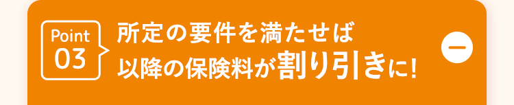 Point 所定の要件を満たせば
03 以降の保険料が割り引きに!
D