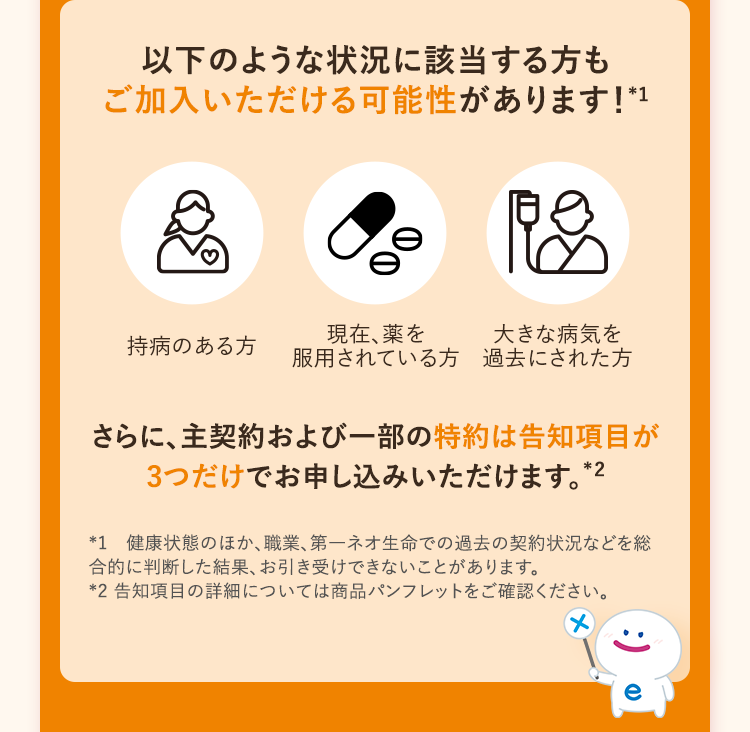 以下のような状況に該当する方も
ご加入いただける可能性があります! *1
現在、薬を
大きな病気を
持病のある方 服用されている方 過去にされた方
さらに、主契約および一部の特約は告知項目が
3つだけでお申し込みいただけます。 *2
*1 健康状態のほか、職業、第一ネオ生命での過去の契約状況などを総
合的に判断した結果、お引き受けできないことがあります。
*2 告知項目の詳細については商品パンフレットをご確認ください。
:)
e