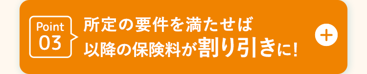 Point 所定の要件を満たせば
03 以降の保険料が割り引きに!
D