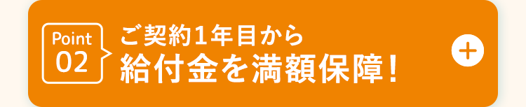 Point ご契約1年目から
02 給付金を満額保障!
+