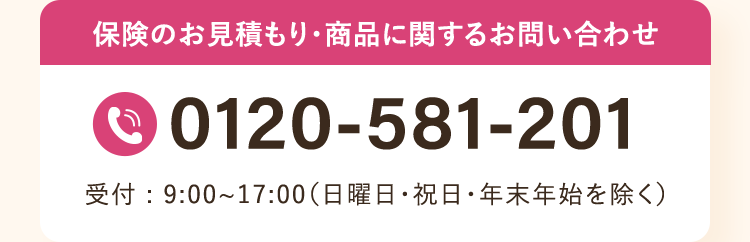 保険のお見積もり・商品に関するお問い合わせ
0120-581-201
受付:9:00~17:00 (日曜日・祝日・年末年始を除く)