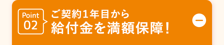 Point ご契約1年目から
02給付金を満額保障!
D