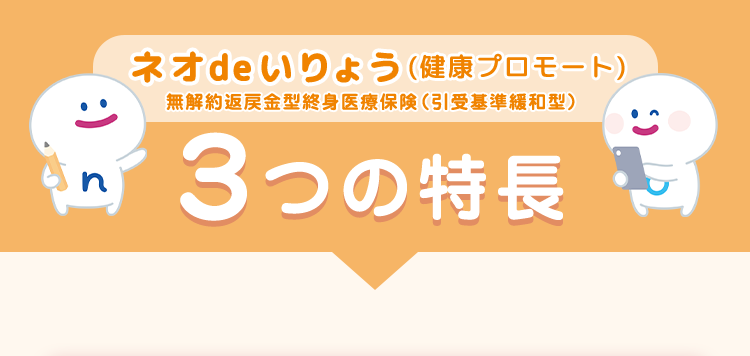 ネオde いりょう (健康プロモート)
無解約返戻金型終身医療保険 (引受基準緩和型)
3つの特長